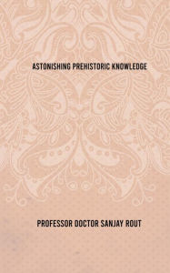 Title: Astonishing Prehistoric Knowledge, Author: Professor Doctor Sanjay Rout