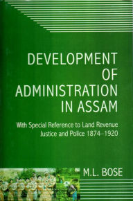 Title: Development Of Administration In Assam With Special Reference To Land Revenue, Justice And Police 1874-1920, Author: M.L. Bose