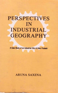 Title: Perspectives in Industrial Geography: A Case Study of an Industrial City of Uttar Pradesh, Author: Aruna Saxena