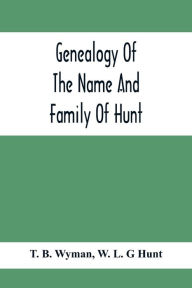 Title: Genealogy Of The Name And Family Of Hunt: Early Established In America From Europe; Exhibiting Pedigrees Of Ten Thousand Persons Enlarged By Religious And Historic Readings Enriched With Indices Of Names And Places, Author: T. B. Wyman