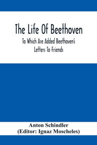 Title: The Life Of Beethoven; To Which Are Added Beethoven's Letters To Friends, The Life And Characteristics Of Beethoven By Dr. Heinrich Doring And A List Of Beethoven's Works, Author: Anton Schindler