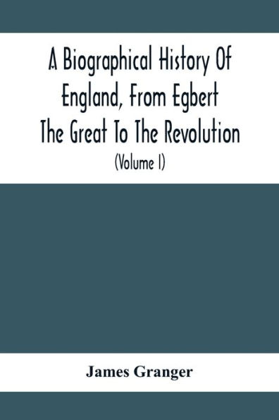 A Biographical History Of England, From Egbert The Great To The Revolution: Consisting Of Characters Disposed In Different Classes, And Adapted To A Methodical Catalogue Of Engraved British Heads: Intended As An Essay Towards Reducing Our Biography To S