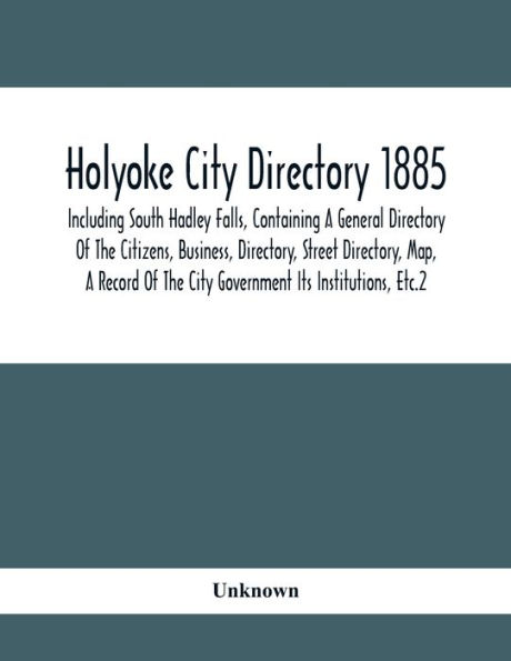 Holyoke City Directory 1885; Including South Hadley Falls, Containing A General Directory Of The Citizens, Business, Directory, Street Directory, Map, A Record Of The City Government Its Institutions, Etc.2
