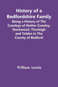 Title: History Of A Bedfordshire Family; Being A History Of The Crawleys Of Nether Crawley, Stockwood, Thurleigh And Yelden In The County Of Bedford, Author: William Austin