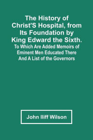 Title: The History Of Christ'S Hospital, From Its Foundation By King Edward The Sixth. To Which Are Added Memoirs Of Eminent Men Educated There; And A List Of The Governors, Author: John Iliff Wilson