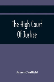 Title: The High Court Of Justice; Comprising Memoirs Of The Principal Persons, Who Sat In Judgment On King Charles The First, And Signed His Death-Warrant, Together With Those Accessaries, Excepted By Parliament In The Bill Of Indemnity, Author: James Caulfield