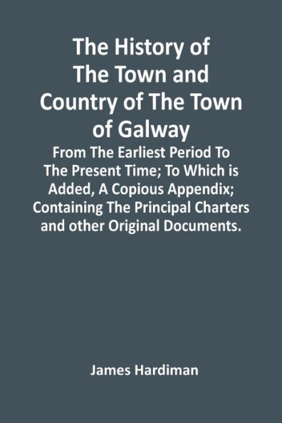 The History Of The Town And Country Of The Town Of Galway: From The Earliest Period To The Present Time; To Which Is Added, A Copious Appendix; Containing The Principal Charters And Other Original Documents.