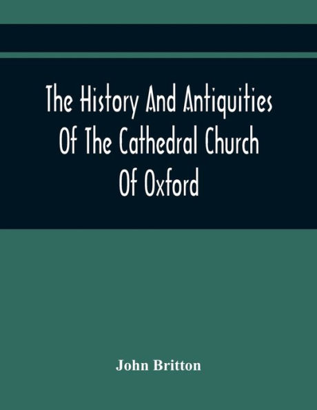 The History And Antiquities Of The Cathedral Church Of Oxford: Illustrated By A Series Of Engravings, Of Views, Plans, Elevations, Sections, And Details Of That Edifice, With Biographical Anecdotes Of The Bishops And Of Other Eminent Persons Connected Wit