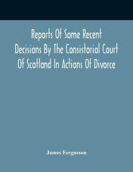 Title: Reports Of Some Recent Decisions By The Consistorial Court Of Scotland In Actions Of Divorce, Concluding For Dissolution Of Marriages Celebrated Under The English Law, Author: James Fergusson