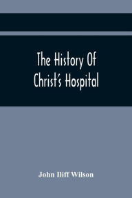 Title: The History Of Christ'S Hospital, From Its Foundation By King Edward The Sixth. To Which Are Added Memoirs Of Eminent Men Educated There; And A List Of The Governors, Author: John Iliff Wilson