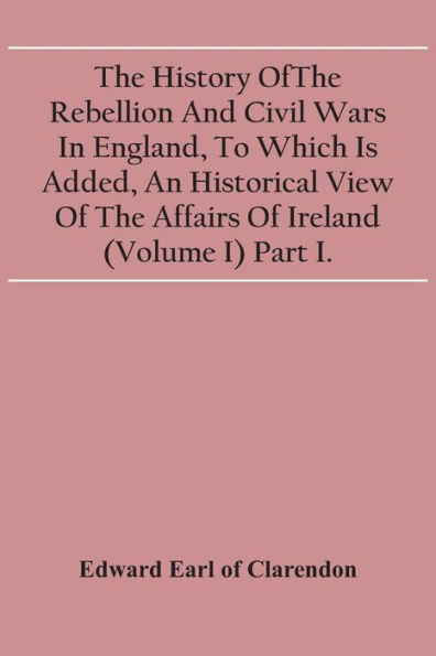 The History Of The Rebellion And Civil Wars In England, To Which Is Added, An Historical View Of The Affairs Of Ireland (Volume I) Part I.