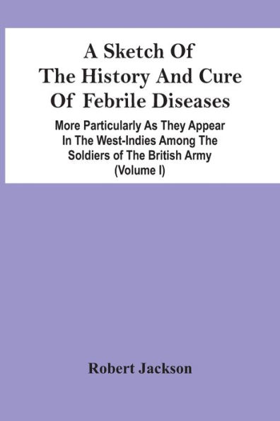 A Sketch Of The History And Cure Of Febrile Diseases: More Particularly As They Appear In The West-Indies Among The Soldiers Of The British Army (Volume I)