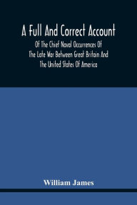 Title: A Full And Correct Account Of The Chief Naval Occurrences Of The Late War Between Great Britain And The United States Of America: Preceded By A Cursory Examination Of The American Accounts Of Their Naval Actions Fought Previous To That Period : To Which, Author: William James