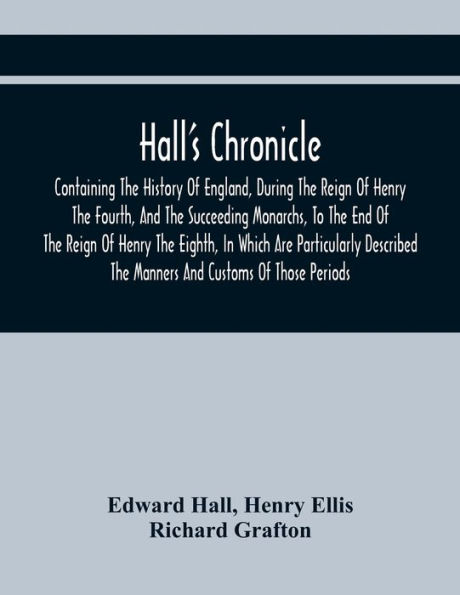 Hall'S Chronicle; Containing The History Of England, During The Reign Of Henry The Fourth, And The Succeeding Monarchs, To The End Of The Reign Of Henry The Eighth, In Which Are Particularly Described The Manners And Customs Of Those Periods