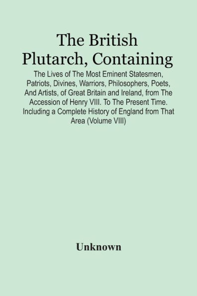 The British Plutarch, Containing The Lives Of The Most Eminent Statesmen, Patriots, Divines, Warriors, Philosophers, Poets, And Artists, Of Great Britain And Ireland, From The Accession Of Henry Viii. To The Present Time. Including A Complete History Of E