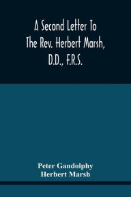Title: A Second Letter To The Rev. Herbert Marsh, D.D., F.R.S., Margaret Professor Of History In The University Of Cambridge, Confirming The Opinion That The Vital Principle Of The Reformation Has Been Lately Conceded By Him To The Church Of Rome, Author: Peter Gandolphy