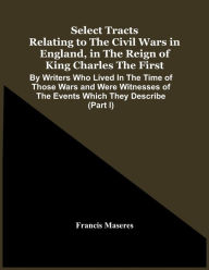 Title: Select Tracts Relating To The Civil Wars In England, In The Reign Of King Charles The First: By Writers Who Lived In The Time Of Those Wars And Were Witnesses Of The Events Which They Describe (Part I), Author: Francis Maseres