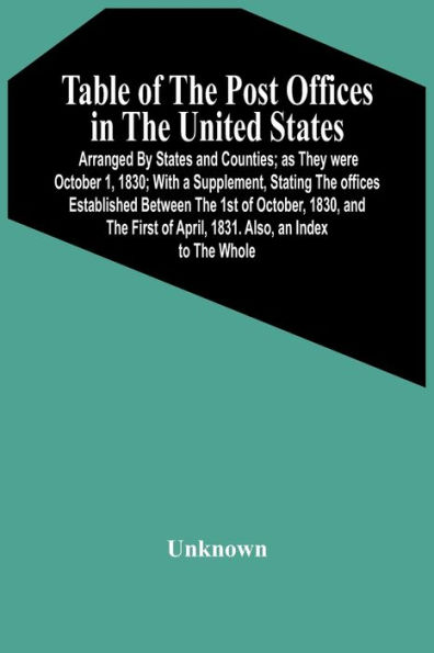 Table Of The Post Offices In The United States: Arranged By States And Counties; As They Were October 1, 1830; With A Supplement, Stating The Offices Established Between The 1St Of October, 1830, And The First Of April, 1831. Also, An Index To The Whole