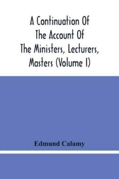 A Continuation Of The Account Of The Ministers, Lecturers, Masters And Fellows Of Colleges, And Schoolmasters, Who Were Ejected And Silenced After The Restoration In 1660, By Or Before The Act For Uniformity. To Which Is Added, The Church And Dissenters