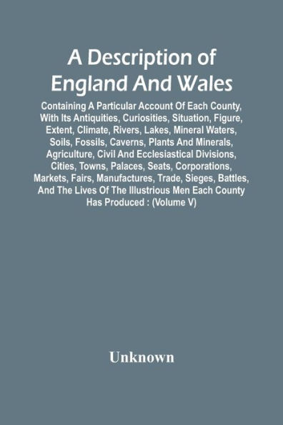 A Description Of England And Wales, Containing A Particular Account Of Each County, With Its Antiquities, Curiosities, Situation, Figure, Extent, Climate, Rivers, Lakes, Mineral Waters, Soils, Fossils, Caverns, Plants And Minerals, Agriculture, Civil An