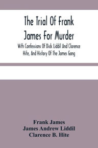 Title: The Trial Of Frank James For Murder. With Confessions Of Dick Liddil And Clarence Hite, And History Of The James Gang, Author: Frank James