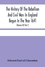 Title: The History Of The Rebellion And Civil Wars In England Begun In The Year 1641: With The Precedent Passages, And Actions, That Contributed Thereunto, And The Happy End, And Conclusion Thereof By The King'S Blessed Restoration And Return, Upon The 29Th Of, Author: Edward Earl of Clarendon