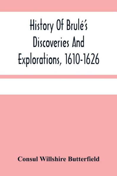 History Of Brulé'S Discoveries And Explorations, 1610-1626: Being A Narrative Of The Discovery, By Stephen Brulé Of Lakes Huron, Ontario And Superior; And Of His Exploration (The First Made By Civilized Man) Of Pennsylvania And Western New York, Also Of