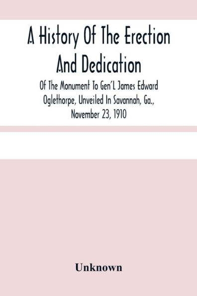 A History Of The Erection And Dedication Of The Monument To Gen'L James Edward Oglethorpe, Unveiled In Savannah, Ga., November 23, 1910