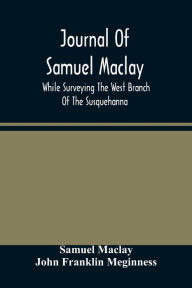 Title: Journal Of Samuel Maclay, While Surveying The West Branch Of The Susquehanna, The Sinnemahoning And The Allegheny Rivers, In 1790, Author: Samuel Maclay