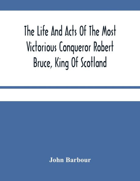 The Life And Acts Of The Most Victorious Conqueror Robert Bruce, King Of Scotland
