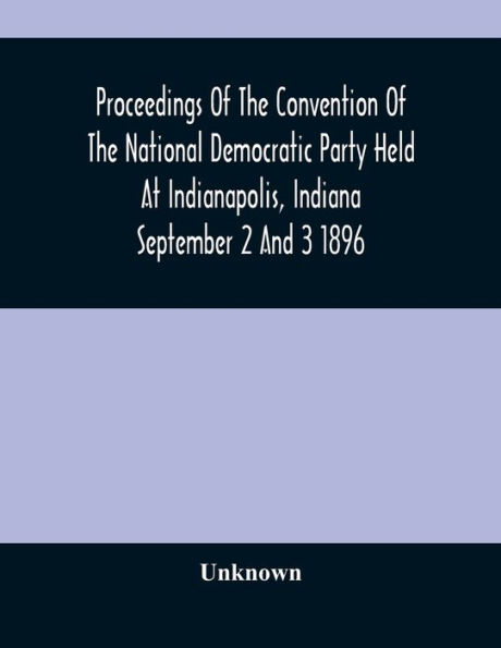 Proceedings Of The Convention Of The National Democratic Party Held At Indianapolis, Indiana September 2 And 3 1896