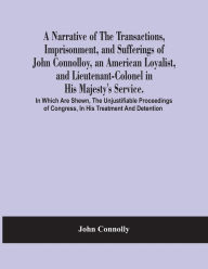 Title: A Narrative Of The Transactions, Imprisonment, And Sufferings Of John Connolloy, An American Loyalist, And Lieutenant-Colonel In His Majesty'S Service. In Which Are Shewn, The Unjustifiable Proceedings Of Congress, In His Treatment And Detention, Author: John Connolly