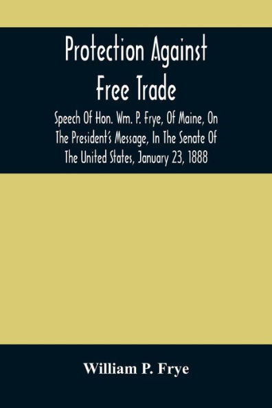Protection Against Free Trade: Speech Of Hon. Wm. P. Frye, Of Maine, On The President'S Message, In The Senate Of The United States, January 23, 1888