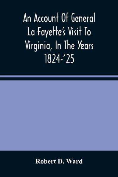 An Account Of General La Fayette'S Visit To Virginia, In The Years 1824-'25, Containing Full Circumstantial Reports Of His Receptions In Washington, Alexandria, Mount Vernon, Yorktown, Williamsburg, Norfolk, Richmond, Petersburg, Goochland, Fluvanna, Mon