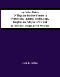Title: An Outline History Of Tioga And Bradford Counties In Pennsylvania, Chemung, Steuben, Tioga, Tompkins And Schuyler In New York: By Townships, Villages, Boro'S And Cities, Author: John L. Sexton