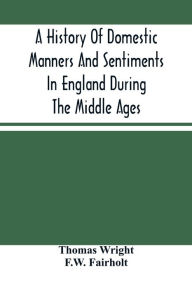 Title: A History Of Domestic Manners And Sentiments In England During The Middle Ages, Author: Thomas Wright