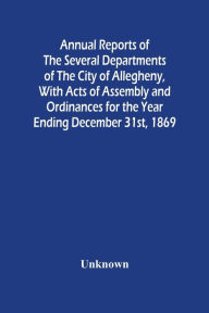 Title: Annual Reports Of The Several Departments Of The City Of Allegheny, With Acts Of Assembly And Ordinances For The Year Ending December 31St, 1869, Author: Unknown