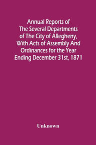 Title: Annual Reports Of The Several Departments Of The City Of Allegheny, With Acts Of Assembly And Ordinances For The Year Ending December 31St, 1871, Author: Unknown
