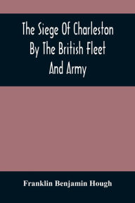 Title: The Siege Of Charleston By The British Fleet And Army, Under The Command Of Admiral Arbuthnot And Sir Henry Clinton, Which Terminated With The Surrender Of That Place On The 12Th Of May, 1780, Author: Franklin Benjamin Hough