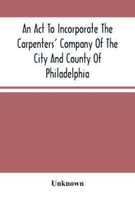 Title: An Act To Incorporate The Carpenters' Company Of The City And County Of Philadelphia; By-Laws, Rules And Regulations; Together With Reminiscences Of The Hall, Extracts From The Ancient Minutes, And Catalogue Of Books In The Library. Published By Directio, Author: Unknown