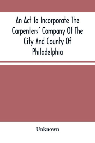 An Act To Incorporate The Carpenters' Company Of The City And County Of Philadelphia; By-Laws, Rules And Regulations; Together With Reminiscences Of The Hall, Extracts From The Ancient Minutes, And Catalogue Of Books In The Library. Published By Directio