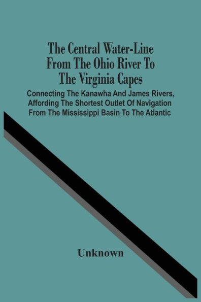 The Central Water-Line From The Ohio River To The Virginia Capes: Connecting The Kanawha And James Rivers, Affording The Shortest Outlet Of Navigation From The Mississippi Basin To The Atlantic