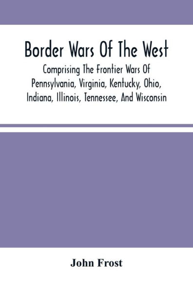 Border Wars Of The West: Comprising The Frontier Wars Of Pennsylvania, Virginia, Kentucky, Ohio, Indiana, Illinois, Tennessee, And Wisconsin; And Embracing Individual Adventures Among The Indians, And Exploits Of Boone, Kenton, Clark, Logan, Brady, Poe, M