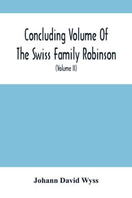 Title: Concluding Volume Of The Swiss Family Robinson: Or, Adventures Of A Father, Mother And Four Sons In A Desert Island; Being The Second Part Ofthe Same Work Published By Munroe & Francis (Volume Ii), Author: Johann David Wyss