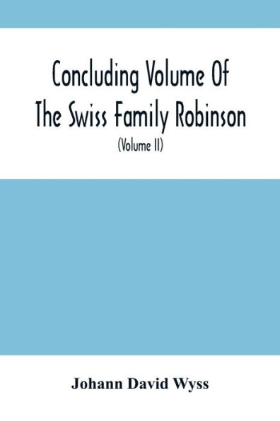 Concluding Volume Of The Swiss Family Robinson: Or, Adventures Of A Father, Mother And Four Sons In A Desert Island; Being The Second Part Ofthe Same Work Published By Munroe & Francis (Volume Ii)