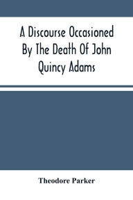 Title: A Discourse Occasioned By The Death Of John Quincy Adams: Delivered At The Melodeon In Boston, March 5, 1848, Author: Theodore Parker