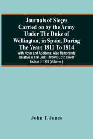 Title: Journals Of Sieges Carried On By The Army Under The Duke Of Wellington, In Spain, During The Years 1811 To 1814: With Notes And Additions ; Also Memoranda Relative To The Lines Thrown Up To Cover Lisbon In 1810 (Volume I), Author: John T. Jones