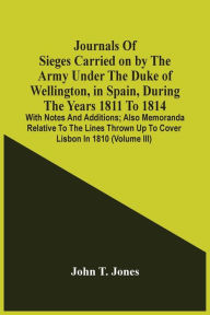 Title: Journals Of Sieges Carried On By The Army Under The Duke Of Wellington, In Spain, During The Years 1811 To 1814: With Notes And Additions ; Also Memoranda Relative To The Lines Thrown Up To Cover Lisbon In 1810 (Volume Iii), Author: John T. Jones