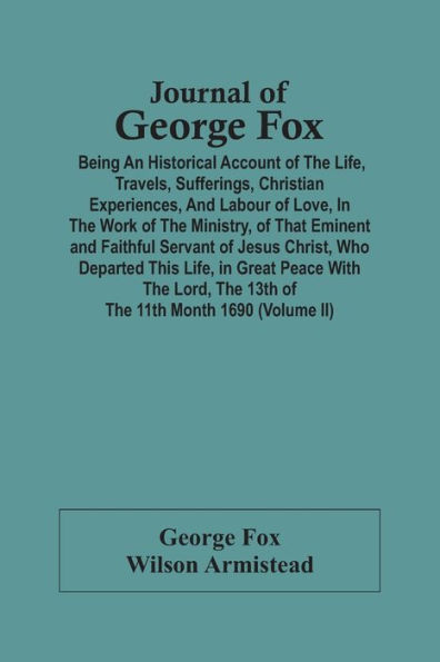 Journal Of George Fox; Being An Historical Account Of The Life, Travels, Sufferings, Christian Experiences, And Labour Of Love, In The Work Of The Ministry, Of That Eminent And Faithful Servant Of Jesus Christ, Who Departed This Life, In Great Peace With