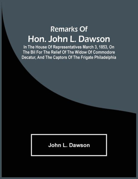 Remarks Of Hon. John L. Dawson: In The House Of Representatives March 3, 1853, On The Bil For The Relief Of The Widow Of Commodore Decatur, And The Captors Of The Frigate Philadelphia
